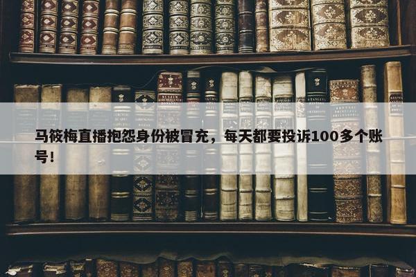 马筱梅直播抱怨身份被冒充，每天都要投诉100多个账号！