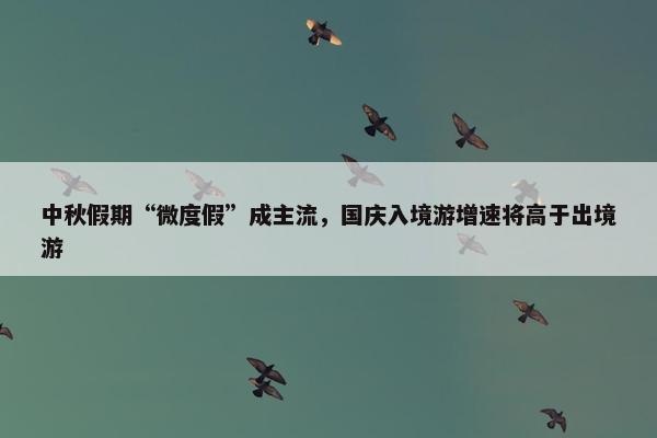 中秋假期“微度假”成主流，国庆入境游增速将高于出境游