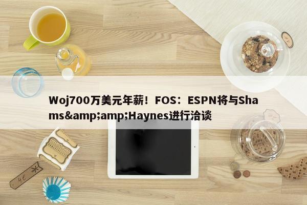 Woj700万美元年薪！FOS：ESPN将与Shams&amp;Haynes进行洽谈