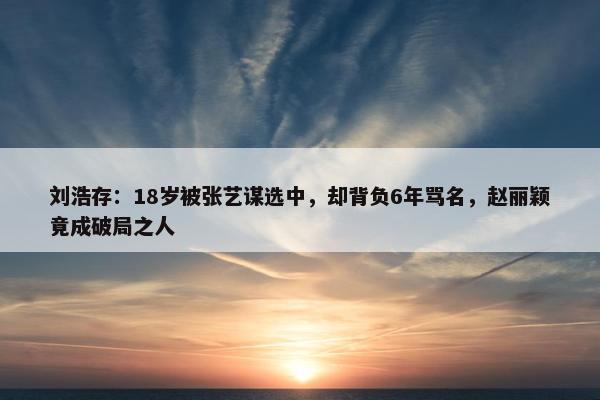 刘浩存：18岁被张艺谋选中，却背负6年骂名，赵丽颖竟成破局之人