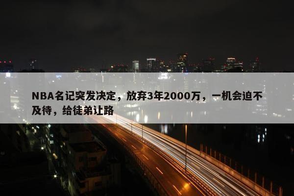 NBA名记突发决定，放弃3年2000万，一机会迫不及待，给徒弟让路