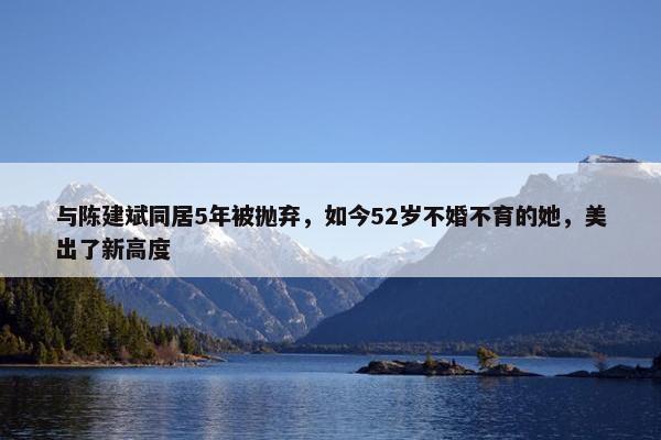 与陈建斌同居5年被抛弃，如今52岁不婚不育的她，美出了新高度