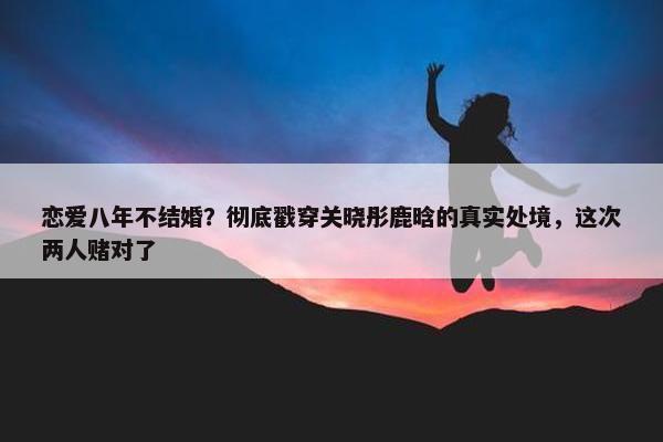 恋爱八年不结婚？彻底戳穿关晓彤鹿晗的真实处境，这次两人赌对了