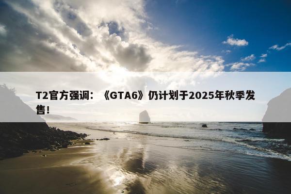 T2官方强调：《GTA6》仍计划于2025年秋季发售！