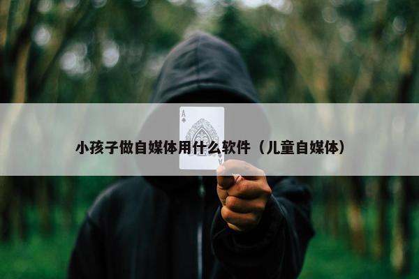 小孩子做自媒体用什么软件（儿童自媒体）