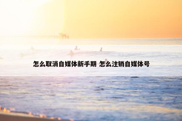 怎么取消自媒体新手期 怎么注销自媒体号