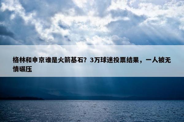 格林和申京谁是火箭基石？3万球迷投票结果，一人被无情碾压