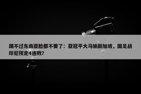 踢不过东南亚脸都不要了：亚冠平大马输新加坡，国足战印尼预定4连败？