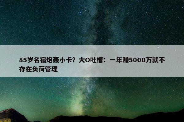 85岁名宿炮轰小卡？大O吐槽：一年赚5000万就不存在负荷管理