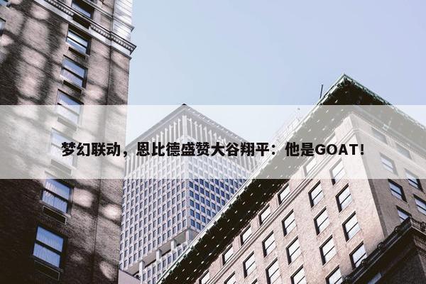 梦幻联动，恩比德盛赞大谷翔平：他是GOAT！