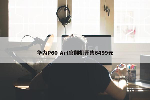 华为P60 Art官翻机开售6499元