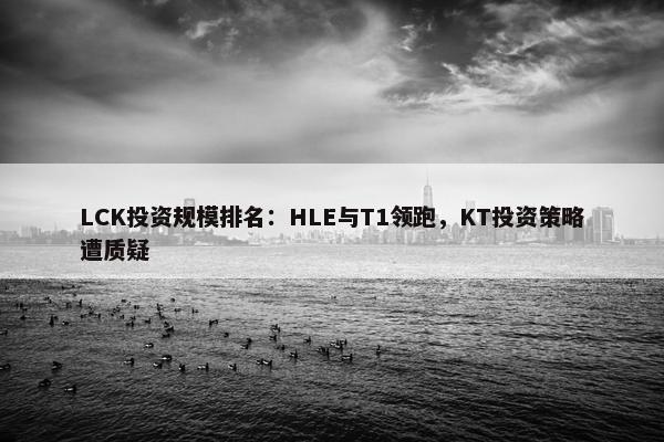 LCK投资规模排名：HLE与T1领跑，KT投资策略遭质疑