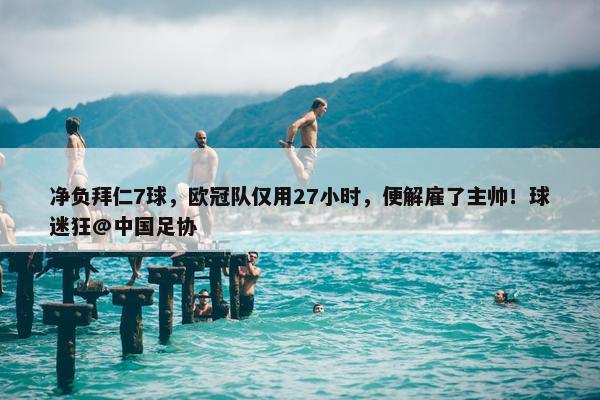 净负拜仁7球，欧冠队仅用27小时，便解雇了主帅！球迷狂@中国足协