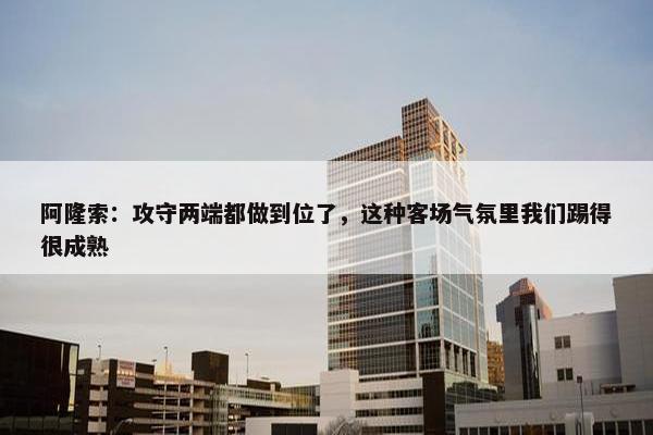 阿隆索：攻守两端都做到位了，这种客场气氛里我们踢得很成熟