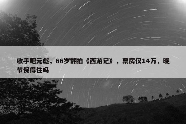 收手吧元彪，66岁翻拍《西游记》，票房仅14万，晚节保得住吗