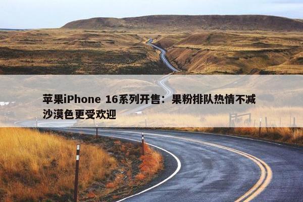 苹果iPhone 16系列开售：果粉排队热情不减 沙漠色更受欢迎