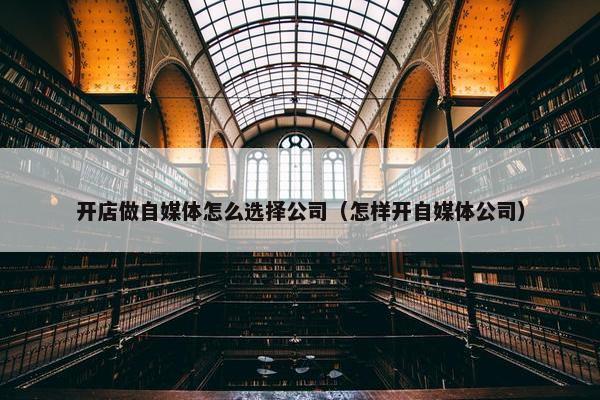 开店做自媒体怎么选择公司（怎样开自媒体公司）