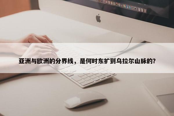 亚洲与欧洲的分界线，是何时东扩到乌拉尔山脉的？