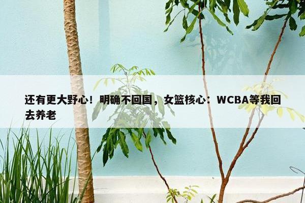 还有更大野心！明确不回国，女篮核心：WCBA等我回去养老