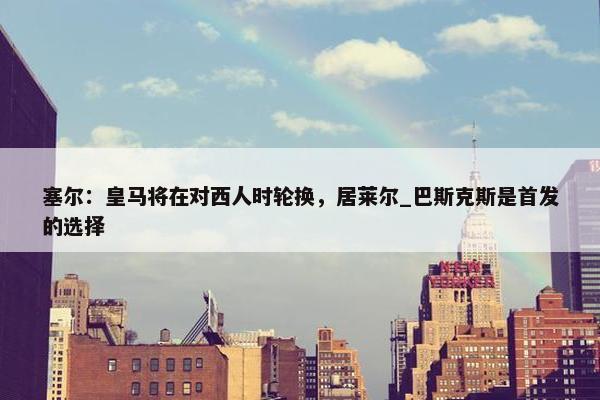 塞尔：皇马将在对西人时轮换，居莱尔_巴斯克斯是首发的选择