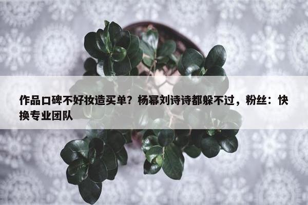 作品口碑不好妆造买单？杨幂刘诗诗都躲不过，粉丝：快换专业团队