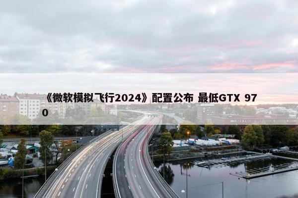 《微软模拟飞行2024》配置公布 最低GTX 970