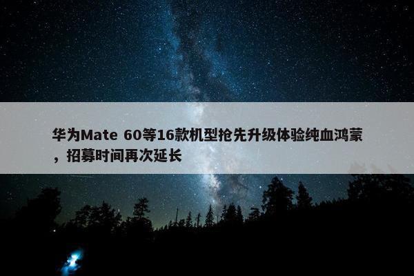 华为Mate 60等16款机型抢先升级体验纯血鸿蒙，招募时间再次延长