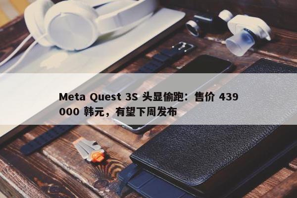 Meta Quest 3S 头显偷跑：售价 439000 韩元，有望下周发布