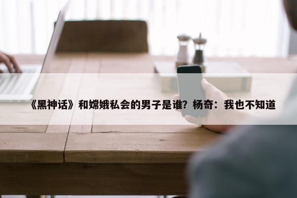 《黑神话》和嫦娥私会的男子是谁？杨奇：我也不知道