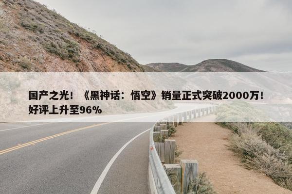 国产之光！《黑神话：悟空》销量正式突破2000万！好评上升至96%