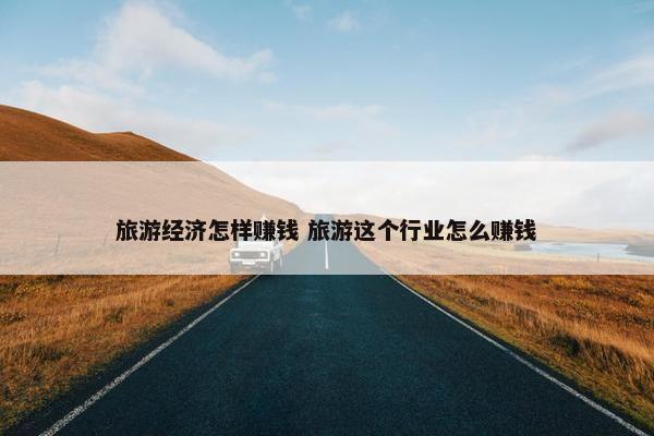 旅游经济怎样赚钱 旅游这个行业怎么赚钱