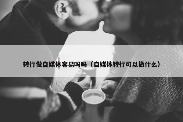 转行做自媒体容易吗吗（自媒体转行可以做什么）