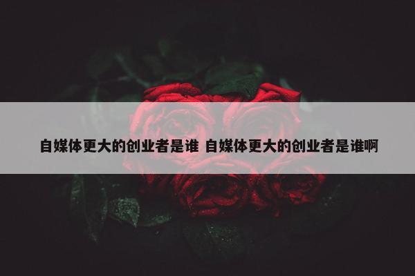 自媒体更大的创业者是谁 自媒体更大的创业者是谁啊