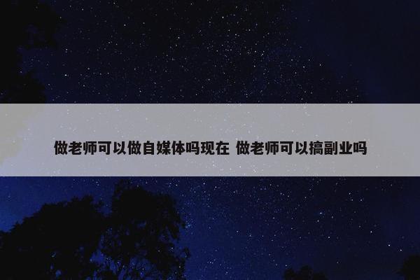 做老师可以做自媒体吗现在 做老师可以搞副业吗