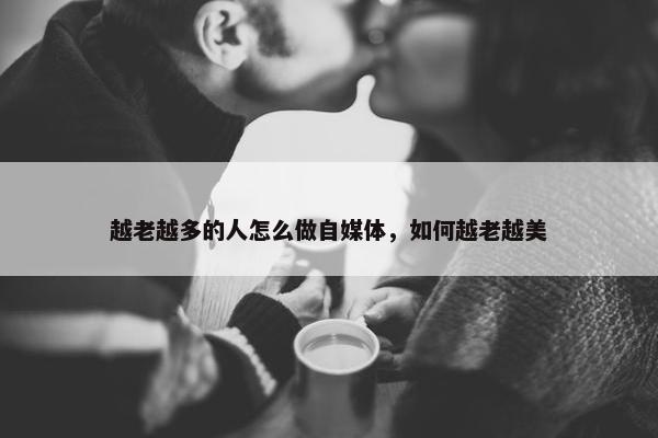 越老越多的人怎么做自媒体，如何越老越美