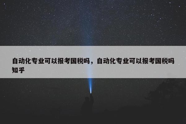 自动化专业可以报考国税吗，自动化专业可以报考国税吗知乎