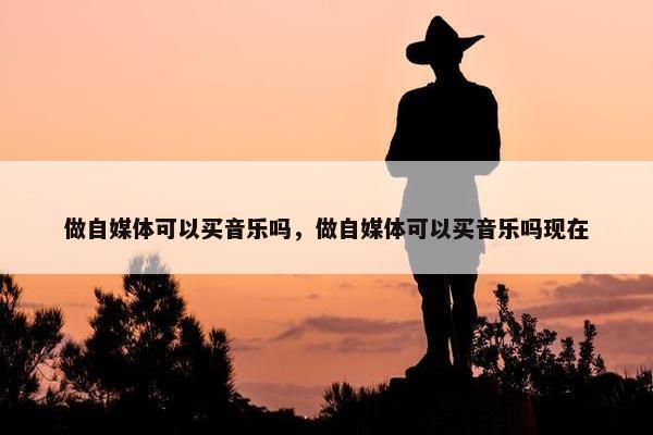 做自媒体可以买音乐吗，做自媒体可以买音乐吗现在