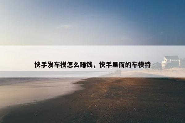 快手发车模怎么赚钱，快手里面的车模特