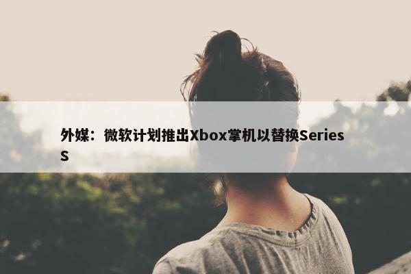 外媒：微软计划推出Xbox掌机以替换Series S