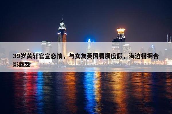 39岁黄轩官宣恋情，与女友英国看展度假，海边相拥合影超甜