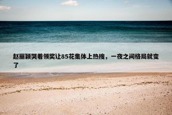 赵丽颖哭着领奖让85花集体上热搜，一夜之间格局就变了