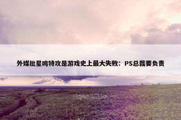 外媒批星鸣特攻是游戏史上最大失败：PS总裁要负责