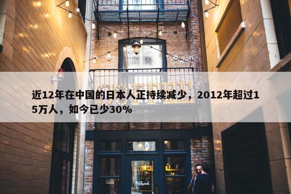 近12年在中国的日本人正持续减少，2012年超过15万人，如今已少30%