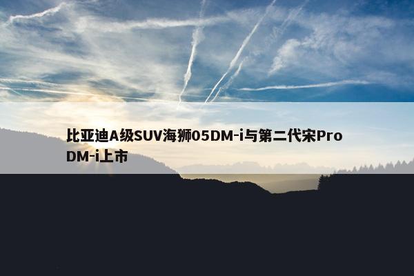 比亚迪A级SUV海狮05DM-i与第二代宋Pro DM-i上市