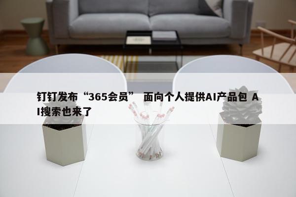 钉钉发布“365会员” 面向个人提供AI产品包 AI搜索也来了