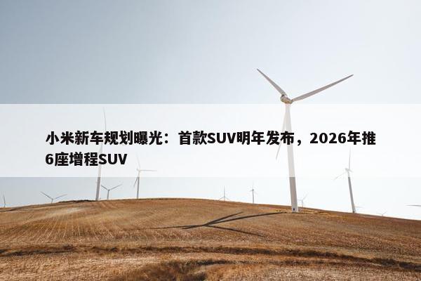 小米新车规划曝光：首款SUV明年发布，2026年推6座增程SUV