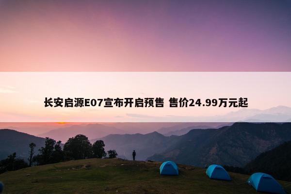 长安启源E07宣布开启预售 售价24.99万元起