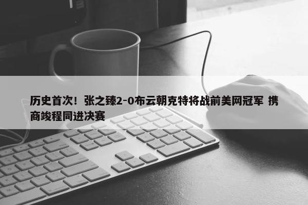 历史首次！张之臻2-0布云朝克特将战前美网冠军 携商竣程同进决赛