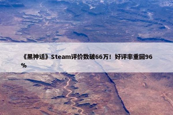 《黑神话》Steam评价数破66万！好评率重回96%