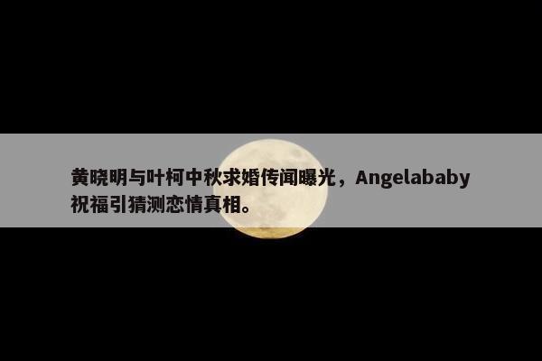 黄晓明与叶柯中秋求婚传闻曝光，Angelababy祝福引猜测恋情真相。